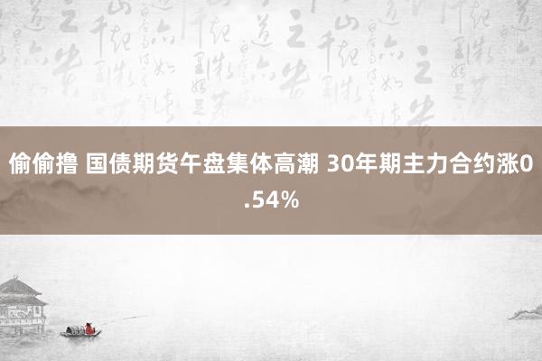 偷偷撸 国债期货午盘集体高潮 30年期主力合约涨0.54%