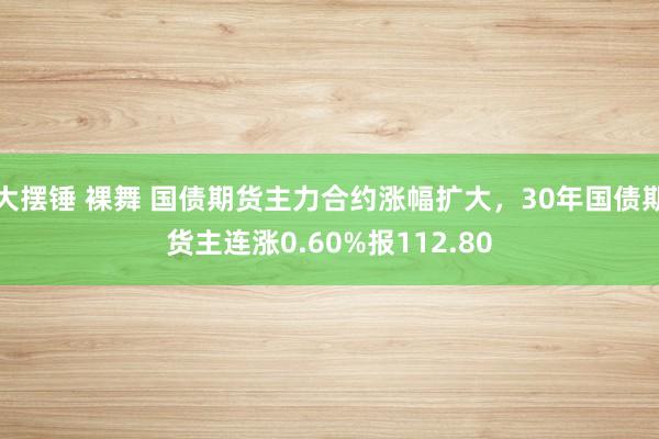 大摆锤 裸舞 国债期货主力合约涨幅扩大，30年国债期货主连涨0.60%报112.80