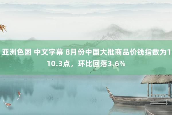 亚洲色图 中文字幕 8月份中国大批商品价钱指数为110.3点，环比回落3.6%