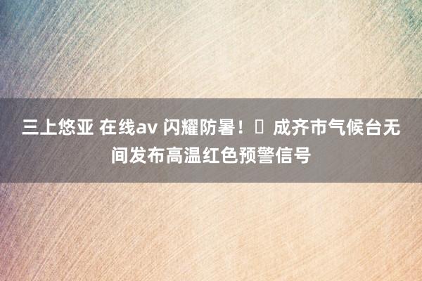 三上悠亚 在线av 闪耀防暑！​成齐市气候台无间发布高温红色预警信号