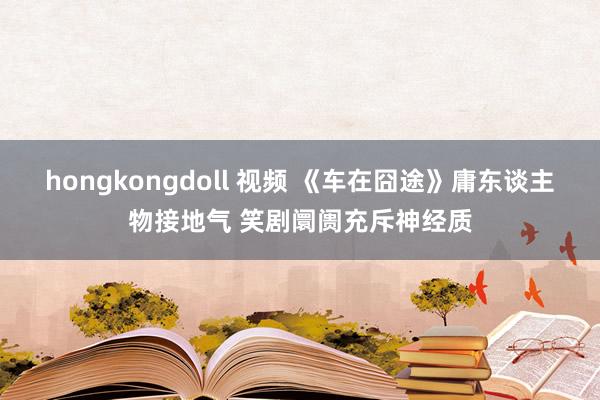 hongkongdoll 视频 《车在囧途》庸东谈主物接地气 笑剧阛阓充斥神经质