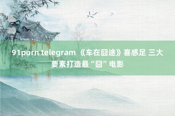 91porn telegram 《车在囧途》喜感足 三大要素打造最“囧”电影