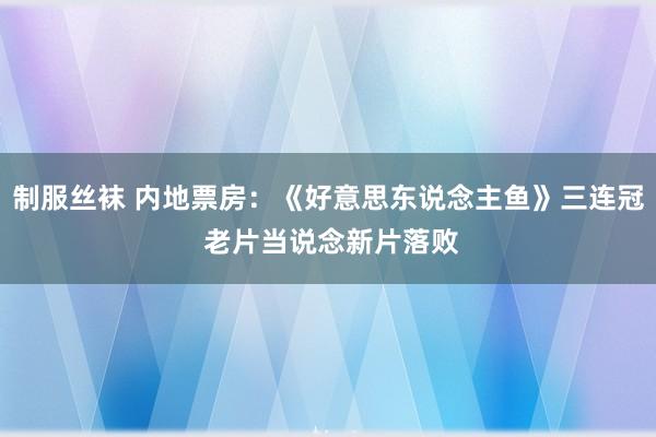 制服丝袜 内地票房：《好意思东说念主鱼》三连冠 老片当说念新片落败