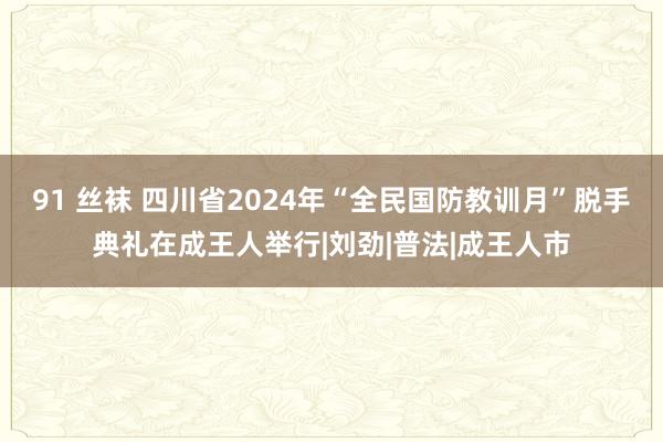 91 丝袜 四川省2024年“全民国防教训月”脱手典礼在成王人举行|刘劲|普法|成王人市