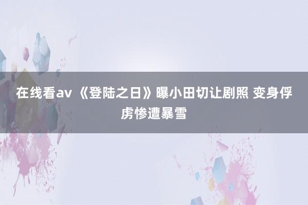 在线看av 《登陆之日》曝小田切让剧照 变身俘虏惨遭暴雪