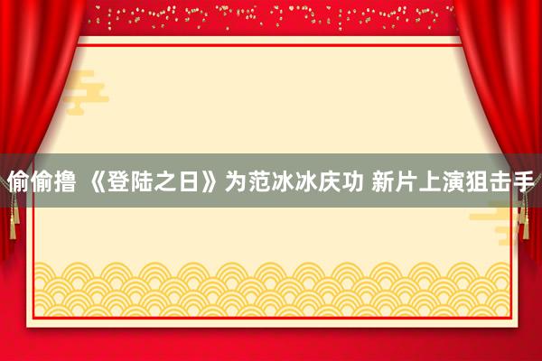 偷偷撸 《登陆之日》为范冰冰庆功 新片上演狙击手