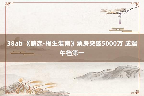 38ab 《暗恋·橘生淮南》票房突破5000万 成端午档第一