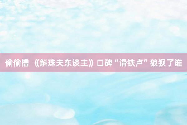 偷偷撸 《斛珠夫东谈主》口碑“滑铁卢”狼狈了谁