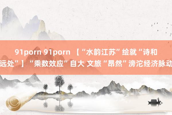 91porn 91porn 【“水韵江苏”绘就“诗和远处”】“乘数效应”自大 文旅“昂然”滂沱经济脉动