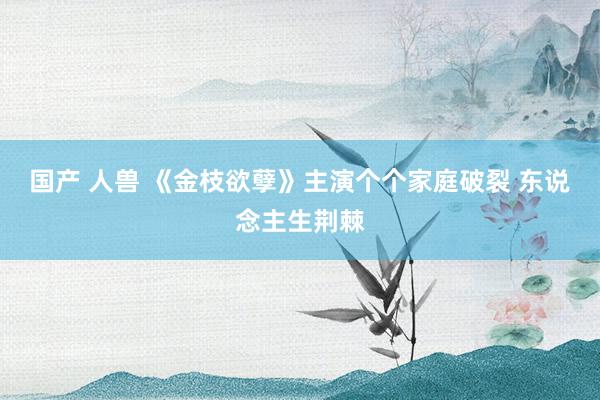 国产 人兽 《金枝欲孽》主演个个家庭破裂 东说念主生荆棘