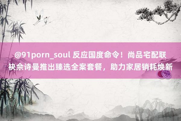 @91porn_soul 反应国度命令！尚品宅配联袂佘诗曼推出臻选全案套餐，助力家居销耗焕新