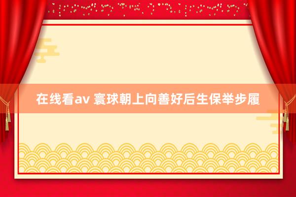 在线看av 寰球朝上向善好后生保举步履