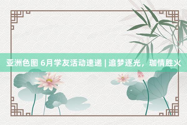 亚洲色图 6月学友活动速递 | 追梦逐光，珈情胜火