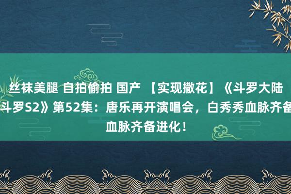 丝袜美腿 自拍偷拍 国产 【实现撒花】《斗罗大陆4终极斗罗S2》第52集：唐乐再开演唱会，白秀秀血脉齐备进化！