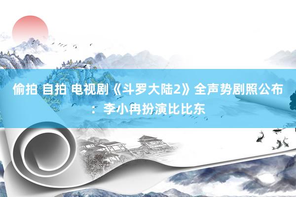 偷拍 自拍 电视剧《斗罗大陆2》全声势剧照公布：李小冉扮演比比东