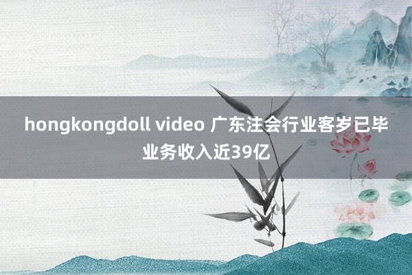 hongkongdoll video 广东注会行业客岁已毕业务收入近39亿