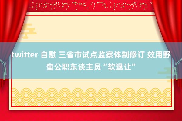 twitter 自慰 三省市试点监察体制修订 效用野蛮公职东谈主员“软退让”