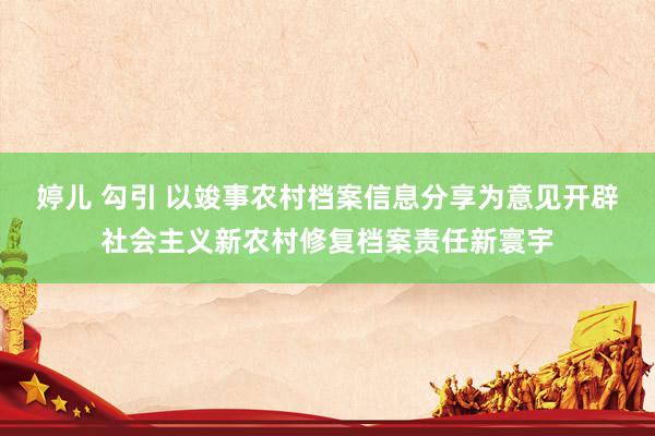 婷儿 勾引 以竣事农村档案信息分享为意见开辟社会主义新农村修复档案责任新寰宇