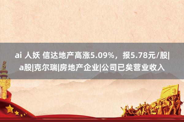 ai 人妖 信达地产高涨5.09%，报5.78元/股|a股|克尔瑞|房地产企业|公司已矣营业收入