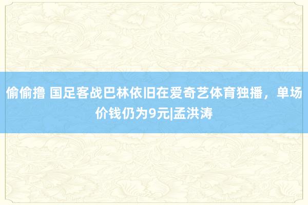 偷偷撸 国足客战巴林依旧在爱奇艺体育独播，单场价钱仍为9元|孟洪涛