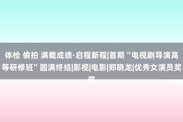 体检 偷拍 满载成绩·启程新程|首期“电视剧导演高等研修班”圆满终结|影视|电影|郑晓龙|优秀女演员奖