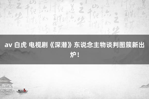 av 白虎 电视剧《深潜》东说念主物谈判图簇新出炉！