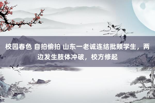 校园春色 自拍偷拍 山东一老诚连结批颊学生，两边发生肢体冲破，校方修起