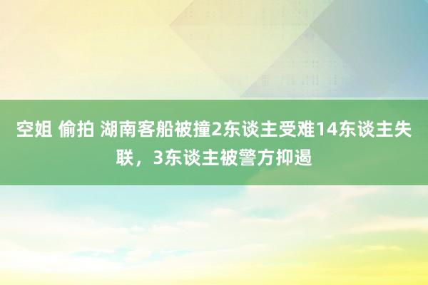 空姐 偷拍 湖南客船被撞2东谈主受难14东谈主失联，3东谈主被警方抑遏